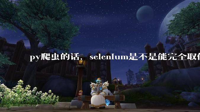 py爬虫的话，selenium是不是能完全取代requests?
